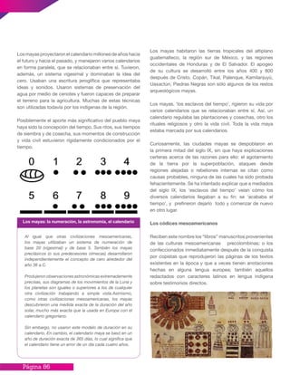 Página 86
Los mayas proyectaron el calendario millones de años hacia
el futuro y hacia el pasado, y manejaron varios calendarios
en forma paralela, que se relacionaban entre sí. Tuvieron,
además, un sistema vigesimal y dominaban la idea del
cero. Usaban una escritura jeroglífica que representaba
ideas y sonidos. Usaron sistemas de preservación del
agua por medio de cenotes y fueron capaces de preparar
el terreno para la agricultura. Muchas de estas técnicas
son utilizadas todavía por los indígenas de la región.
Posiblemente el aporte más significativo del pueblo maya
haya sido la concepción del tiempo. Sus ritos, sus tiempos
de siembra y de cosecha, sus momentos de construcción
y vida civil estuvieron rígidamente condicionados por el
tiempo.
Los mayas habitaron las tierras tropicales del altiplano
guatemalteco, la región sur de México, y las regiones
occidentales de Honduras y de El Salvador. El apogeo
de su cultura se desarrolló entre los años 400 y 800
después de Cristo. Copán, Tikal, Palenque, Kamilanjuyú,
Uaxactún, Piedras Negras son sólo algunos de los restos
arqueológicos mayas.
Los mayas, ‘los esclavos del tiempo’, rigieron su vida por
varios calendarios que se relacionaban entre sí. Así, un
calendario regulaba las plantaciones y cosechas, otro los
rituales religiosos y otro la vida civil. Toda la vida maya
estaba marcada por sus calendarios.
Curiosamente, las ciudades mayas se despoblaron en
la primera mitad del siglo IX, sin que haya explicaciones
certeras acerca de las razones para ello: el agotamiento
de la tierra por la superpoblación, ataques desde
regiones alejadas o rebeliones internas se citan como
causas probables, ninguna de las cuales ha sido probada
fehacientemente. Se ha intentado explicar que a mediados
del siglo IX, los ‘esclavos del tiempo’ veían cómo los
diversos calendarios llegaban a su fin: se ‘acababa el
tiempo’, y prefirieron dejarlo todo y comenzar de nuevo
en otro lugar.
Los códices mesoamericanos
Reciben este nombre los “libros” manuscritos provenientes
de las culturas mesoamericanas precolombinas; o los
confeccionados inmediatamente después de la conquista
por copistas que reprodujeron las páginas de los textos
existentes en la época y que a veces tienen anotaciones
hechas en alguna lengua europea; también aquellos
redactados con caracteres latinos en lengua indígena
sobre testimonios directos.
Al igual que otras civilizaciones mesoamericanas,
los mayas utilizaban un sistema de numeración de
base 20 (vigesimal) y de base 5. También los mayas
preclásicos (o sus predecesores olmecas) desarrollaron
independientemente el concepto de cero alrededor del
año 36 a.C.
Produjeron observaciones astronómicas extremadamente
precisas, sus diagramas de los movimientos de la Luna y
los planetas son iguales o superiores a los de cualquier
otra civilización trabajando a simple vista.Asimismo,
como otras civilizaciones mesoamericanas, los mayas
descubrieron una medida exacta de la duración del año
solar, mucho más exacta que la usada en Europa con el
calendario gregoriano.
Sin embargo, no usaron este modelo de duración en su
calendario. En cambio, el calendario maya se basó en un
año de duración exacta de 365 días, lo cual significa que
el calendario tiene un error de un día cada cuatro años.
Los mayas: la numeración, la astronomía, el calendario
 