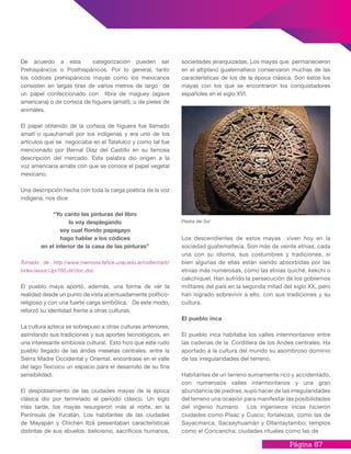 Página 87
sociedades jerarquizadas. Los mayas que permanecieron
en el altiplano guatemalteco conservaron muchas de las
características de los de la época clásica. Son éstos los
mayas con los que se encontraron los conquistadores
españoles en el siglo XVI.
Los descendientes de estos mayas viven hoy en la
sociedad guatemalteca. Son más de veinte etnias, cada
una con su idioma, sus costumbres y tradiciones, si
bien algunas de ellas están siendo absorbidas por las
etnias más numerosas, como las etnias quiché, kekchí o
cakchiquel. Han sufrido la persecución de los gobiernos
militares del país en la segunda mitad del siglo XX, pero
han logrado sobrevivir a ello, con sus tradiciones y su
cultura.
El pueblo inca
El pueblo inca habitaba los valles intermontanos entre
las cadenas de la Cordillera de los Andes centrales. Ha
aportado a la cultura del mundo su asombroso dominio
de las irregularidades del terreno.
Habitantes de un terreno sumamente rico y accidentado,
con numerosos valles intermontanos y una gran
abundancia de piedras, supo hacer de las irregularidades
del terreno una ocasión para manifestar las posibilidades
del ingenio humano. Los ingenieros incas hicieron
ciudades como Písac y Cusco; fortalezas, como las de
Sayacmarca, Sacsayhuamán y Ollantaytambo; templos
como el Coricancha; ciudades rituales como las de
De acuerdo a esta categorización pueden ser
Prehispánicos o Posthispánicos. Por lo general, tanto
los códices prehispánicos mayas como los mexicanos
consisten en largas tiras de varios metros de largo de
un papel confeccionado con fibra de maguey (agave
americana) o de corteza de higuera (amatl), o de pieles de
animales.
El papel obtenido de la corteza de higuera fue llamado
amatl o quauhamatl por los indígenas y era uno de los
artículos que se negociaba en el Tatelulco y como tal fue
mencionado por Bernal Díaz del Castillo en su famosa
descripción del mercado. Esta palabra dio origen a la
voz americana amate con que se conoce el papel vegetal
mexicano.
Una descripción hecha con toda la carga poética de la voz
indígena, nos dice:
“Yo canto las pinturas del libro
lo voy desplegando
soy cual florido papagayo
hago hablar a los códices
en el interior de la casa de las pinturas”
Tomado de http://www.memoria.fahce.unlp.edu.ar/collect/arti/
index/assoc/Jpr700.dir/doc.doc
El pueblo maya aportó, además, una forma de ver la
realidad desde un punto de vista acentuadamente político-
religioso y con una fuerte carga simbólica. De este modo,
reforzó su identidad frente a otras culturas.
La cultura azteca se sobrepuso a otras culturas anteriores,
asimilando sus tradiciones y sus aportes tecnológicos, en
una interesante simbiosis cultural. Esto hizo que este rudo
pueblo llegado de las áridas mesetas centrales, entre la
Sierra Madre Occidental y Oriental, encontrase en el valle
del lago Texcoco un espacio para el desarrollo de su fina
sensibilidad.
El despoblamiento de las ciudades mayas de la época
clásica dio por terminado el período clásico. Un siglo
más tarde, los mayas resurgieron más al norte, en la
Península de Yucatán. Los habitantes de las ciudades
de Mayapán y Chichén Itzá presentaban características
distintas de sus abuelos: belicismo, sacrificios humanos,
Piedra del Sol
 