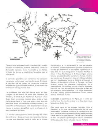 Página 7
En todas estas regiones el condicionamiento del contexto
favorecía la habitación humana, ofreciendo climas no
demasiado rigurosos, lluvias moderadas y constantes,
fertilidad del terreno y condiciones favorables para el
intercambio
El contexto geográfico que condiciona la habitación
humana se conforma de muchos elementos. El relieve,
la naturaleza de las costas, los climas que presentan
temperaturas y pluviosidades diversas, la naturaleza del
terreno son sólo algunos de ellos.
Las cordilleras más altas del planeta están en Asia,
y llegan a 8.900 metros de altura. Las cordilleras del
Himalaya, de Hindo Kush, Karakorum, Kuen Lun y Tien
Shan, dejan encerradas mesetas altas, áridas y frías,
como las del Pamir o Tibet, que llegan a más de 4.000
metros de altura. Son tierras de escasa población, y sus
habitantes se han adaptado a las duras condiciones que
impone el contexto geográfico, como en el caso de la
gran meseta de Mongolia.
Los ríos de Asia nacen en las tierras elevadas del centro
del continente y desaguan hacia los mares circundantes.
Los ríos que desaguan hacia el norte, en el océano
Glaciar Ártico, el Obi, el Yenisey y el Lena, se congelan
en invierno; su descongelamiento provoca inundaciones
suaves que determinan la abundante vegetación de la
taigá. Los ríos que desaguan en el Océano Pacífico, el
Amur, el Yang Tse Kiang y el Si Kiang irrigan amplias
llanuras provocando valles sumamente fértiles. Mientras
que los ríos que desaguan en el sur, en el Océano Índico,
son muy caudalosos, como el Mekong, el Irawadi, el
Ganges, el Bramaputra, el Indo; el Éufrates y el Tigris
hicieron posible las milenarias civilizaciones de la
Mesopotamia. En Asia hay muchas cuencas interiores,
como las del Lago Aral y el Mar Caspio, que reciben ríos
que atraviesan zonas desérticas. El río Volga, desemboca
en el Mar Caspio y provoca la llanura de Ucrania, una de
las más fértiles del mundo.
En Europa, la cordillera de los Alpes, en el centro del
continente, y los montes Urales, en el Este, determinan
las cuencas de los ríos.
Casi todos nacen en las regiones centrales, como el
Danubio y el Rin, que, naciendo cercanos uno del otro,
desembocan a miles de kilómetros de distancia. Los ríos
de la vertiente del norte desembocan en el Mar del Norte
o en el Báltico: el Loira, el Rin, el Óder o el Vístula. El río Po
en Italia y el Ebro en España originan llanuras sumamente
fértiles ocupadas desde antes del imperio Romano.
Ubique en el mapamundi las
seis regiones de las culturas
originarias identificándolas
con su nombre y un símbolo
representativo.
 