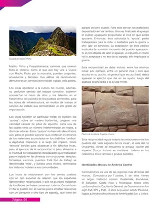 Página 88
agrado del otro pueblo. Para esto servían los materiales
depositados en los tambos. Una vez finalizado el agasajo
el pueblo agasajado preguntaba al inca en qué podía
ayudarle. Entonces, éste solicitaba la ‘ayuda’: pedía
trabajadores para la mita, o soldados para la guerra u
otro tipo de servicios. La aceptación de este pedido
implicaba la sumisión incruenta del pueblo agasajado.
Si el inca dejaba de lado el agasajo, o el pueblo invitado
no lo aceptaba o no era de su agrado, ello implicaba la
guerra.
Esta reciprocidad se daba incluso entre los mismos
incas: por ejemplo, entre un general inca y otro que
acudía en su auxilio: el general que era auxiliado debía
agasajar al ejército que iba en su ayuda; luego del
agasajo se procedía a la ayuda militar.
Esta reciprocidad regula todavía las relaciones entre los
pueblos del ‘valle sagrado de los incas’, el valle del río
Urubamba donde se encuentra la antigua capital del
imperio, Cusco. Incluso se mantiene todavía en las
relaciones entre familias o grupos sociales.
Identidades étnicas de América Central
Centroamérica es una de las regiones más diversas del
mundo. Compuesta por 7 países, 5 de ellos tienen
un origen histórico común: Guatemala, Honduras,
El Salvador, Costa Rica y Nicaragua: todos ellos
conformaban la Capitanía General de Guatemala en los
siglo XVI, XVII y XVIII. A ellos se pueden añadir Panamá,
ligado a procesos históricos de América del Sur, y Belice,
Machu Pichu y Puyupatamarca; caminos que unieron
todo el imperio, como el que aún hoy une a Cusco
con Machu Pichu por la montaña; puentes colgantes,
acueductos y terrazas. Sus estilos de construcción
demuestran un perfecto dominio del trabajo de la piedra.
Los incas aportaron a la cultura del mundo, además,
su profundo sentido del trabajo colectivo: supieron
aprovechar la mano de obra y los talentos en el
tratamiento de la piedra de los pueblos sometidos, para
las obras de infraestructura, en modos de trabajo al
servicio del estado que demostraban un alto grado de
organización.
Los incas tuvieron un particular modo de escribir: los
‘quipus’: sobre un madero horizontal, colgaron una
cantidad variada de pitas de algodón, cada una de
las cuales tenía un número indeterminado de nudos, a
distintas alturas. Estos ‘quipus’ no han sido descifrados
aún, pero es posible suponer que contenían inventarios
de los materiales acumulados en los distintos ‘tambos’
o depósitos dispersos a lo largo del imperio. Estos
‘tambos’ servían para abastecer a los ejércitos incas,
para el ejercicio de la reciprocidad o para alimentar a
la multitud de trabajadores desplazados que trabajaban
para el estado en las diversas construcciones: templos,
fortalezas, caminos, puentes. Este tipo de trabajo se
denominaba ‘mita’, y duraba unos meses, terminados
los ‘mitayos’ volvían a sus comunidades.
Los incas se relacionaron con los demás pueblos
con un tipo especial de relación que los españoles
denominaron reciprocidad, y que los pueblos indígenas
de los Andes centrales conservan todavía. Consistía en
invitar al pueblo con el cual se quiere entablar relaciones
con un banquete u otro tipo de agasajo, que fuera del
Ciudad de Machu Pichu
Piedra de los Doce Ángulos, Cusco
 