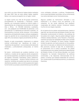 Página 89
que sufrió una clara influencia inglesa desde mediados
del siglo XVIII. Seis de esos países hablan español;
Belice, una mezcla de español con el inglés ‘créole’.
La región cuenta con más de 30 grupos autóctonos,
principalmente en Guatemala y Honduras; cuenta,
además, con numerosos mestizos en toda la región, y
descendientes de inmigrantes provenientes de Europa,
Asia y África. En 520.000 kilómetros cuadrados,
con una población de 40.000.000 de personas y una
densidad de 77.5 habitantes por kilómetro cuadrado, en
Centroamérica conviven etnias diversas: a los pueblos
originarios, principalmente mayas y nahuas, se agregaron
luego los aportes de los conquistadores españoles del
siglo XVI y los esclavos negros provenientes de África.
España, el país conquistador, implementó un sistema
colonial conformado por ‘repúblicas de indios’ y
‘repúblicas de españoles’: una sociedad profundamente
mestizada y profundamente jerarquizada, al mismo
tiempo.
Se fueron conformando así, pueblos mestizos: a los
mestizos y mulatos de las regiones donde prosperaron
las colonias españolas, se añadieron aportes posteriores
de ingleses, franceses, holandeses, judíos, palestinos,
italianos, portugueses… América Central comenzó una
riquísima simbiosis de pueblos que derivó en procesos
identitarios paralelos: cada uno de los países de la región
fue formando sus propias características que los definían
como entidades culturales y políticas. Paralelamente,
junto a esas identidades nacionales, se fue conformando
una cierta identidad común Centroamericana.
Algunos pueblos se mantuvieron aferrados a sus
tradiciones y su cultura, como los garífunas y los
misquitos, en las zonas atlánticas que quedaron
marginadas del sistema colonial. Conservan todavía
muchos de sus rasgos originales.
En la historia de los países centroamericanos, desde el
siglo XIX, las intervenciones de Estados Unidos han sido
frecuentes condicionando la historia y las políticas de
los países de la región. Algunos países albergan bases
militares estadounidenses, como Panamá u Honduras,
mientras que otros han adoptado el dólar como moneda
oficial, como El Salvador. Al mismo tiempo, Estados
Unidos ha ejercido una fuerte atracción en los pueblos,
que miran en ese país un referente de transculturación.
Ello promovió, durante el siglo XX, la modernidad y
el consumismo de la cultura occidental: los países
centroamericanos son países fuertemente dependientes
de Estados Unidos. En las últimas décadas, una fuerte
inmigración ha marcado intensamente las políticas
comerciales y las relaciones internacionales de los
países, al tiempo que tratados bilaterales de comercio
han condicionado la actividad económica y la soberanía
financiera.
 