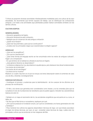 Página 92
7) Ahora se proponen diversas actividades interdisciplinares modeladas para una cultura de las aquí
estudiadas. Se recomienda que formen equipos de trabajo, que se distribuyan las civilizaciones
antiguas y con base a las actividades aquí planteadas puedan realizar actividades similares con las
demás culturas.
CULTURA EGIPCIA
GENERALIDADES:
- Ubicación geográfica de Egipto.
- Ubicación temporal de esta civilización.
- Vestigios que se conservan de esta antigua civilización.
- ¿Quién era el faraón?
- ¿Qué eran las pirámides y para qué se construyeron?
- ¿Cuáles eran los principales rasgos que caracterizaban la religión egipcia?
LENGUAJE
- ¿Qué son los jeroglíficos?
- ¿Por qué se caracterizan?
- ¿Qué otras formas de lenguaje escrito se han encontrado entre los restos de antiguas culturas?,
hagan una comparación.
- En qué ámbitos de la realidad se utilizaba la escritura en Egipto.
- ¿Qué géneros literarios se desarrollaron?
- La literatura religiosa fue muy abundante en aquella época, pero destacan tres obras fundamentales:
“Los textos de la pirámides”
“Los textos de los sarcófagos”
“Los libros de los muertos”
Realicen un cuadro resumen en el que se incluya una breve descripción sobre el contenido de cada
una de ella y sitúenlas cronológicamente
CIENCIAS NATURALES
- Investiguen el proceso y sustancias para la deshidratación de los cuerpos de los difuntos en el
proceso de momificación.
- El Nilo y los dones que generaba eran considerados como dioses y se los veneraba para que se
cumpliera el ciclo de inundaciones tan benefactor para el pueblo egipcio. Estudien las características
básicas de este río:
• Señalen en un mapa el nacimiento del río, los accidentes orográficos que encuentra en su curso, el
delta, etc.
• Se dice que el Nilo forma un ecosistema, expliquen por qué.
• ¿Por qué se producía la inundación anual y por qué se consideraba una fuerza generadora de vida
y fertilidad.?
• Para mantener los cultivos los egipcios desarrollaron técnicas de riego: con qué dioses asociaban
el origen de dichas técnicas, por qué, en qué consistían estas técnicas de riego, cuáles eran los
principales cultivos que se producían en las márgenes del Nilo.
 