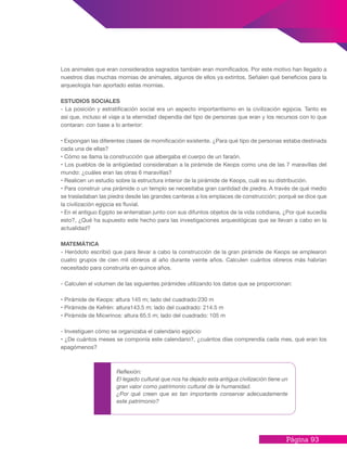 Página 93
Los animales que eran considerados sagrados también eran momificados. Por este motivo han llegado a
nuestros días muchas momias de animales, algunos de ellos ya extintos. Señalen qué beneficios para la
arqueología han aportado estas momias.
ESTUDIOS SOCIALES
- La posición y estratificación social era un aspecto importantísimo en la civilización egipcia. Tanto es
así que, incluso el viaje a la eternidad dependía del tipo de personas que eran y los recursos con lo que
contaran: con base a lo anterior:
• Expongan las diferentes clases de momificación existente. ¿Para qué tipo de personas estaba destinada
cada una de ellas?
• Cómo se llama la construcción que albergaba el cuerpo de un faraón.
• Los pueblos de la antigüedad consideraban a la pirámide de Keops como una de las 7 maravillas del
mundo: ¿cuáles eran las otras 6 maravillas?
• Realicen un estudio sobre la estructura interior de la pirámide de Keops, cuál es su distribución.
• Para construir una pirámide o un templo se necesitaba gran cantidad de piedra. A través de qué medio
se trasladaban las piedra desde las grandes canteras a los emplaces de construcción; porqué se dice que
la civilización egipcia es fluvial.
• En el antiguo Egipto se enterraban junto con sus difuntos objetos de la vida cotidiana, ¿Por qué sucedía
esto?, ¿Qué ha supuesto este hecho para las investigaciones arqueológicas que se llevan a cabo en la
actualidad?
MATEMÁTICA
- Heródoto escribió que para llevar a cabo la construcción de la gran pirámide de Keops se emplearon
cuatro grupos de cien mil obreros al año durante veinte años. Calculen cuántos obreros más habrían
necesitado para construirla en quince años.
- Calculen el volumen de las siguientes pirámides utilizando los datos que se proporcionan:
• Pirámide de Keops: altura 145 m; lado del cuadrado:230 m
• Pirámide de Kefrén: altura143.5 m; lado del cuadrado: 214.5 m
• Pirámide de Micerinos: altura 65.5 m; lado del cuadrado: 105 m
- Investiguen cómo se organizaba el calendario egipcio:
• ¿De cuántos meses se componía este calendario?, ¿cuántos días comprendía cada mes, qué eran los
epagómenos?
Reflexión:
El legado cultural que nos ha dejado esta antigua civilización tiene un
gran valor como patrimonio cultural de la humanidad.
¿Por qué creen que es tan importante conservar adecuadamente
este patrimonio?
 