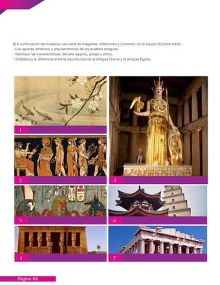 Página 94
8) A continuación se muestran una serie de imágenes, reflexionen y comente con el equipo docente sobre:
- Los aportes artisticos y arquitectonicos de los pueblos antiguos.
- Identique las caracterízticas, del arte egipcio, griego y chino.
- Establezca la diferencia entre la arquitectura de la antigua Grecia y el antiguo Egipto.
1
5
4
6
7
3
2
 