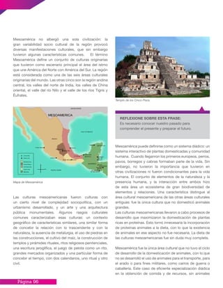Página 96
Mesoamérica no albergó una sola civilización: la
gran variabilidad socio cultural de la región provocó
diversas manifestaciones culturales, que sin embargo
tuvieron algunas características comunes. El término
Mesoamérica define un conjunto de culturas originarias
que tuvieron como escenario principal el área del istmo
que une América del Norte con América del Sur. La región
está considerada como una de las seis áreas culturales
originarias del mundo. Las otras cinco son la región andina
central, los valles del norte de India, los valles de China
oriental, el valle del río Nilo y el valle de los ríos Tigris y
Éufrates.
Mapa de Mesoamérica
Las culturas mesoamericanas fueron culturas con
un cierto nivel de complejidad sociopolítica, con un
urbanismo desarrollado, y un arte y una arquitectura
pública monumentales. Algunos rasgos culturales
comunes caracterizaban esas culturas: un contexto
geográfico de características similares, una similar forma
de concebir la relación con lo trascendente y con la
naturaleza, la ausencia de metalurgia, el uso de piedras en
las construcciones, el cultivo del maíz, la construcción de
templos y pirámides rituales, ritos religiosos penitenciales,
una escritura jeroglífica, el juego de pelota como un rito,
grandes mercados organizados y una particular forma de
concebir el tiempo, con dos calendarios, uno ritual y otro
civil.
Mesoamérica puede definirse como un sistema diádico: un
sistema interactivo de plantas domesticadas y comunidad
humana. Cuando lleganron los primeros europeos, perros,
pavos, borregos y cabras formaban parte de la vida. Sin
embargo, no tuvieron la importancia que tuvieron en
otras civilizaciones ni fueron condicionantes para la vida
humana. El conjunto de elementos de la naturaleza y la
presencia humana, y la interacción entre ambos hizo
de esta área un ecosistema de gran biodiversidad de
elementos y relaciones. Una característica distingue al
área cultural mesoamericana de las otras áreas culturales
antiguas: fue la única cultura que no domesticó animales
grandes.
Las culturas mesoamericanas llevaron a cabo procesos de
desarrollo que maximizaron la domesticación de plantas
ricas en proteínas. Esto tornó innecesaria la incorporación
de proteínas animales a la dieta, con lo que la existencia
de animales en ese aspecto no fue necesaria. La dieta de
las culturas mesoamericanas fue sin duda muy completa.
Mesoamérica fue la única área cultural que no tuvo el ciclo
de desarrollo de la domesticación de animales, con lo que
no se desarrolló el uso de animales para el transporte, para
el arado o para fines militares, como carros de guerra o
caballería. Este caso de eficiente especialización diádica
en la obtención de comida y de recursos, sin animales
Templo de los Cinco Pisos
REFLEXIONE SOBRE ESTA FRASE:
Es necesario conocer nuestro pasado para
comprender el presente y preparar el futuro.
 