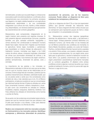 Página 97
domesticados, prueba que se puede llegar a civilizaciones
avanzadas a partir de sistemas diádicos. La refinada cultura
mesoamericana que encontraron los primeros europeos
que llegaron a la región estaba basada en una agricultura
notablemente desarrollada y de una considerable
antigüedad: Los cultivos de maíz, frijoles y chiles estaban
muy desarrollados, con diversos sistemas que aprovechan
las características del contexto geográfico.
Mesoamérica está comprendida íntegramente en la
región tropical, pero presenta sub regiones diversas. Si
bien presenta algunas características comunes, presenta
también una gran variedad ambiental: topografías y
climas diversos han condicionado la habitación humana
desde hace siglos: llanuras bien irrigadas que favorecían
la agricultura; tierras bajas inundables y pantanosas
que necesitaban un intenso trabajo de adecuación a la
habitación humana; montañas que llegan a los 5.000
metros de altura; selvas y bosques tropicales; diversidad
de climas que provocaban diversidad de cultivos y de
tiempos de cosechas; ricos terrenos de origen volcánico;
piedras semipreciosas, diversidad de plantas, aves y
animales.
La importancia de las piedras y los minerales en
Mesoamérica radicaba no sólo en los usos que se les daba
sino en que en muchos casos se les relacionaba con el
Universo. Entre la larga lista de minerales y piedras que los
pueblos mesoamericanos utilizaban, sobresale el jade, que
es una piedra verde o verde azul. Era considerada como
símbolo de vida y más valorada que el oro. En el México
prehispánico, el jade era la piedra en que se concentraban
las máximas fuerzas divinas. El jade se utilizaba con varios
fines: ornamental, funerario, utilitario, terapéutico y ritual.
El jade como uso ornamental se utilizaba en collares,
brazaletes, orejeras, narigueras, diademas, tobilleras. Con
fines utilitarios fue utilizado en herramientas como hachas
y puntas de flecha.
De acuerdo con las evidencias encontradas hasta la fecha,
parece ser que los mexicas fueron los que utilizaron más
el jade para esculpir a sus dioses, o bien para elaborar
utensilios destinados a la ofrenda de ellos.
Realice una comparación entre los mercados actuales
en Centroamérica y los mercados aztecas. Identifique
semejanzas y diferencias (diversidad de productos,
acumulación de personas, uso de los espacios
comunes). Puede utilizar un diagrama de Venn para
establecer las semejanzas y diferencias.
¿Qué es un diagrama de Venn? Es un tipo de organizador
gráfico que permite entender las relaciones entre
elementos. Un típico diagrama de Venn utiliza círculos que
se sobreponen para representar grupos de ítems o ideas
que comparten o no propiedades comunes.
En Mesoamérica existen dos regiones geográficas
distintas: las altiplanicies o ‘tierras altas’, y las planicies o
‘tierras bajas’. Ambas presentan contexto diferentes a la
habitación humana. Las `tierras altas’ en las mesetas del
sur de México presentan dos cordilleras de montañas, la
Sierra Madre Occidental, paralela a la costa del Océano
Pacífico, y la Sierra Madre Oriental, hacia el centro y paralela
a la anterior. Entre ambas, una meseta o altiplano elevado
y con escasas precipitaciones. Es una región árida, poco
apta para la agricultura y donde la habitación humana se
hace difícil. Los pueblos chichimecas que habitaron la
región presentaron características fuertemente marcadas
por su contexto geográfico. El altiplano entre ambas
cordilleras encierra algunas cuencas lacustres que hacen
posible la habitación humana, como la cuenca del Lago de
Texcoco o Lago de la Luna.
Escriba un breve relato de Ciudad de Tenochtitlán,
describiendo sus calzadas, sus calles interiores,
el aprovechamiento del terreno. Investigue acerca
de cómo el lago de Texcoco ha desaparecido ante
el avance urbanístico de la ciudad de México.
Ciudad de Tenochtitlán, lago de Texcoco
 