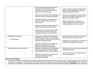 algunos instrumentos de medición utilizados en
laboratorios de Ciencias Naturales: regla,
micrómetro, pie de rey, báscula, dinamómetro,
pipeta, bureta, termómetro y otros.
− Aplicación de las reglas sobre cifras significativas y
redondeo de cifras en los procesos de medición.
− Identificación y explicación del significado de un
exponente: negativo o positivo y la base, en
potencias de 10.
− Resolución de problemas aritméticos aplicando la
notación científica y escritura de cantidades.
− Aplicación de las normas de la notación científica
en la resolución de problemas de cálculos de
magnitudes relacionados con la vida cotidiana.
− Interés y precisión en la aplicación correcta de las
reglas sobre cifras significativas y redondeo de
cifras en los procesos de medición.
− Valoración de las ventajas de la notación científica
para expresar cantidades muy pequeñas o muy
grandes, de forma fácil y sencilla.
− Interés y participación en la resolución de
problemas aplicando las normas de la notación
científica relacionadas con la vida cotidiana.
− Propiedades físicas del agua.
• Las fases del agua.
− Experimentación, identificación y análisis de las
propiedades físicas del agua: punto de ebullición,
punto de congelación, densidad, tensión superficial,
capilaridad y capacidad calorífica.
− Descripción y experimentación de las fases del
agua y de los cambios de estado: fusión,
solidificación, vaporización y condensación.
− Interés por identificar y relacionar las propiedades
físicas del agua con su estructura química.
− Colaboración en la experimentación, identificación y
análisis de las propiedades físicas del agua.
− Propiedades físicas e importancia del aire. − Explicación y experimentación de las propiedades
físicas del aire: expansión, contracción, fluidez,
presión atmosférica, volumen, masa y densidad.
− Identificación y descripción de la importancia del
aire en el mantenimiento de la vida y
funcionamiento del planeta.
− Interés en conocer y comprobar experimentalmente
las propiedades del aire.
− Valora, con actitud crítica, la importancia del aire
para la vida y el planeta.
Sugerencias metodológicas:
• Incorpore en la metodología la investigación sobre las ideas ya establecidas y asimiladas por el alumnado, para avanzar en la consolidación de los nuevos contenidos.
En este sentido, se sugiere, a la hora de introducir nuevos conceptos, apoyarse en dos recursos con características propias: “Piensa y deduce”, donde, a partir de la
observación de una ilustración, se hacen preguntas que motiven e incidan en la necesidad de comprender parte de la realidad; y “Experimenta”, de un carácter más
 