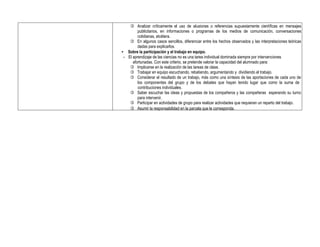  Analizar críticamente el uso de alusiones o referencias supuestamente científicas en mensajes
publicitarios, en informaciones o programas de los medios de comunicación, conversaciones
cotidianas, etcétera.
 En algunos casos sencillos, diferenciar entre los hechos observados y las interpretaciones teóricas
dadas para explicarlos.
• Sobre la participación y el trabajo en equipo.
- El aprendizaje de las ciencias no es una tarea individual dominada siempre por intervenciones
afortunadas. Con este criterio, se pretende valorar la capacidad del alumnado para:
 Implicarse en la realización de las tareas de clase.
 Trabajar en equipo escuchando, rebatiendo, argumentando y dividiendo el trabajo.
 Considerar el resultado de un trabajo, más como una síntesis de las aportaciones de cada uno de
los componentes del grupo y de los debates que hayan tenido lugar que como la suma de
contribuciones individuales.
 Saber escuchar las ideas y propuestas de los compañeros y las compañeras esperando su turno
para intervenir.
 Participar en actividades de grupo para realizar actividades que requieran un reparto del trabajo.
 Asumir la responsabilidad en la parcela que le corresponda.
 