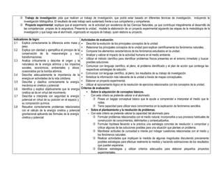  Trabajo de investigación: pida que realicen un trabajo de investigación, que podrá estar basado en diferentes técnicas de investigación, incluyendo la
investigación bibliográfica. El resultado de este trabajo será sustentado frente a sus compañeros y compañeras.
 Proyecto experimental: explique que el experimento es la actividad por excelencia de las Ciencias Naturales, ya que contribuye integralmente al desarrollo de
las competencias propias de la asignatura. Presente la unidad, modele la elaboración de un proyecto experimental siguiendo las etapas de la metodología de la
investigación y que luego sea el alumnado, organizado en equipos de trabajo, quien elabora su proyecto.
Indicadores de logro:
3.1 Explica correctamente la diferencia entre masa y
peso.
3.2 Explica con claridad y ejemplifica el principio de la
conservación de la masa-energía y sus
transformaciones.
3.3 Analiza críticamente y describe el origen y la
naturaleza de la energía atómica y los impactos
sociales, económicos, ambientales y éticos
ocasionados por la bomba atómica.
3.4 Describe adecuadamente la importancia de la
energía en actividades de la vida cotidiana.
3.5 Describe y clasifica correctamente la energía
mecánica en cinética y potencial.
3.6 Identifica y explica objetivamente que la energía
cinética se da en virtud del movimiento.
3.7 Describe e interpreta con seguridad la energía
potencial en virtud de su posición en el espacio y
su composición química.
3.8 Resuelve correctamente problemas relacionados
con el cálculo de la energía cinética y potencial
gravitacional aplicando las fórmulas de la energía
cinética y potencial.
Actividades de evaluación:
• Describir la evolución de los principales conceptos de la unidad.
• Relacionar los principales conceptos de la unidad para explicar científicamente los fenómenos naturales.
• Comparar los elementos característicos de los fenómenos estudiados en la unidad.
• Analizar y valorar el impacto de la actividad humana en el medio ambiente.
• Utilizar el método científico para identificar problemas físicos presentes en el entorno inmediato y buscar
posibles soluciones.
• Comunicar con lenguaje científico, al pleno, el problema identificado y el plan de acción que contenga las
respectivas estrategias de solución.
• Comunicar con lenguaje científico, al pleno, los resultados de su trabajo de investigación.
• Sintetizar la información más relevante de la unidad a través de mapas conceptuales.
• Elaborar un proyecto experimental.
• Utilizar el razonamiento lógico en la resolución de ejercicios relacionados con los conceptos de la unidad.
Criterios de evaluación:
• Sobre la adquisición de conceptos básicos.
- Con este criterio se pretende valorar si el alumnado:
 Posee un bagaje conceptual básico que le ayude a comprender e interpretar el medio que le
rodea.
 Tiene capacidad para utilizar esos conocimientos en la explicación de fenómenos sencillos.
• Sobre el planteamiento y la resolución de problemas.
- Con este criterio se pretende valorar la capacidad del alumnado para:
 Formular problemas relacionados con el medio natural, incorporarlos a sus procesos habituales de
construcción de conocimientos, delimitarlos y contextualizarlos.
 Formular hipótesis llevando a la práctica una estrategia concreta de resolución o comprobar y
criticar algunas de las soluciones posibles para una situación que plantee un problema.
 Manifestar actitudes de curiosidad e interés por indagar cuestiones relacionadas con el medio y
los fenómenos naturales.
 Realizar actividades que impliquen la medida de algunas magnitudes discutiendo previamente
posibles estrategias para efectuar realmente la medida y haciendo estimaciones de los resultados
que pueden esperarse.
 Elaborar estrategias y utilizar criterios adecuados para elaborar pequeños proyectos
experimentales.
 