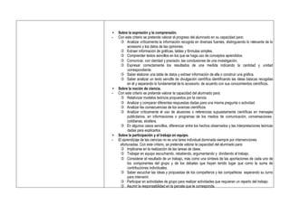 • Sobre la expresión y la comprensión.
- Con este criterio se pretende valorar el progreso del alumnado en su capacidad para:
 Analizar críticamente la información recogida en diversas fuentes, distinguiendo lo relevante de lo
accesorio y los datos de las opiniones.
 Extraer información de gráficas, tablas y fórmulas simples.
 Comprender textos sencillos en los que se haga uso de conceptos aprendidos.
 Comunicar, con claridad y precisión, las conclusiones de una investigación.
 Expresar correctamente los resultados de una medida indicando la cantidad y unidad
correspondiente.
 Saber elaborar una tabla de datos y extraer información de ella o construir una gráfica.
 Saber analizar un texto sencillo de divulgación científica identificando las ideas básicas recogidas
en él y separando lo fundamental de lo accesorio, de acuerdo con sus conocimientos científicos.
• Sobre la noción de ciencia.
- Con este criterio se pretende valorar la capacidad del alumnado para:
 Relativizar modelos teóricos propuestos por la ciencia.
 Analizar y comparar diferentes respuestas dadas para una misma pregunta o actividad.
 Analizar las consecuencias de los avances científicos.
 Analizar críticamente el uso de alusiones o referencias supuestamente científicas en mensajes
publicitarios, en informaciones o programas de los medios de comunicación, conversaciones
cotidianas, etcétera.
 En algunos casos sencillos, diferenciar entre los hechos observados y las interpretaciones teóricas
dadas para explicarlos.
• Sobre la participación y el trabajo en equipo.
- El aprendizaje de las ciencias no es una tarea individual dominada siempre por intervenciones
afortunadas. Con este criterio, se pretende valorar la capacidad del alumnado para:
 Implicarse en la realización de las tareas de clase.
 Trabajar en equipo escuchando, rebatiendo, argumentando y dividiendo el trabajo.
 Considerar el resultado de un trabajo, más como una síntesis de las aportaciones de cada uno de
los componentes del grupo y de los debates que hayan tenido lugar que como la suma de
contribuciones individuales.
 Saber escuchar las ideas y propuestas de los compañeros y las compañeras esperando su turno
para intervenir.
 Participar en actividades de grupo para realizar actividades que requieran un reparto del trabajo.
 Asumir la responsabilidad en la parcela que le corresponda.
 