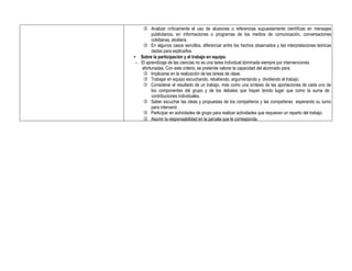  Analizar críticamente el uso de alusiones o referencias supuestamente científicas en mensajes
publicitarios, en informaciones o programas de los medios de comunicación, conversaciones
cotidianas, etcétera.
 En algunos casos sencillos, diferenciar entre los hechos observados y las interpretaciones teóricas
dadas para explicarlos.
• Sobre la participación y el trabajo en equipo.
- El aprendizaje de las ciencias no es una tarea individual dominada siempre por intervenciones
afortunadas. Con este criterio, se pretende valorar la capacidad del alumnado para:
 Implicarse en la realización de las tareas de clase.
 Trabajar en equipo escuchando, rebatiendo, argumentando y dividiendo el trabajo.
 Considerar el resultado de un trabajo, más como una síntesis de las aportaciones de cada uno de
los componentes del grupo y de los debates que hayan tenido lugar que como la suma de
contribuciones individuales.
 Saber escuchar las ideas y propuestas de los compañeros y las compañeras esperando su turno
para intervenir.
 Participar en actividades de grupo para realizar actividades que requieran un reparto del trabajo.
 Asumir la responsabilidad en la parcela que le corresponda.
 