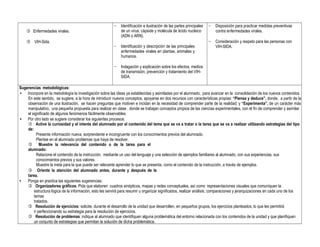  Enfermedades virales.
 VIH-Sida.
− Identificación e ilustración de las partes principales
de un virus: cápside y molécula de ácido nucleico
(ADN o ARN).
− Identificación y descripción de las principales
enfermedades virales en plantas, animales y
humanos.
− Indagación y explicación sobre los efectos, medios
de transmisión, prevención y tratamiento del VIH-
SIDA.
− Disposición para practicar medidas preventivas
contra enfermedades virales.
− Consideración y respeto para las personas con
VIH-SIDA.
Sugerencias metodológicas:
• Incorpore en la metodología la investigación sobre las ideas ya establecidas y asimiladas por el alumnado, para avanzar en la consolidación de los nuevos contenidos.
En este sentido, se sugiere, a la hora de introducir nuevos conceptos, apoyarse en dos recursos con características propias: “Piensa y deduce”, donde, a partir de la
observación de una ilustración, se hacen preguntas que motiven e incidan en la necesidad de comprender parte de la realidad; y “Experimenta”, de un carácter más
manipulativo, una pequeña propuesta para realizar en clase , donde se trabajan conceptos propios de las ciencias experimentales, con el fin de comprender y asimilar
el significado de algunos fenómenos fácilmente observables.
• Por otro lado se sugiere considerar los siguientes procesos:
 Active la curiosidad y el interés del alumnado por el contenido del tema que se va a tratar o la tarea que se va a realizar utilizando estrategias del tipo
de:
Presente información nueva, sorprendente e incongruente con los conocimientos previos del alumnado.
Plantee en el alumnado problemas que haya de resolver.
 Muestre la relevancia del contenido o de la tarea para el
alumnado:
Relacione el contenido de la instrucción, mediante un uso del lenguaje y una selección de ejemplos familiares al alumnado, con sus experiencias, sus
conocimientos previos y sus valores.
Muestre la meta para la que puede ser relevante aprender lo que se presenta, como el contenido de la instrucción, a través de ejemplos.
 Oriente la atención del alumnado antes, durante y después de la
tarea.
• Ponga en practica las siguientes sugerencias:
 Organizadores gráficos: Pida que elaboren cuadros sinópticos, mapas y redes conceptuales, así como representaciones visuales que comuniquen la
estructura lógica de la información; esto les servirá para resumir u organizar significados, realizar análisis, comparaciones y jerarquizaciones en cada uno de los
temas
tratados.
 Resolución de ejercicios: solicite, durante el desarrollo de la unidad que desarrollen, en pequeños grupos, los ejercicios planteados, lo que les permitirá
ir perfeccionando su estrategia para la resolución de ejercicios.
 Resolución de problemas: indique al alumnado que identifiquen alguna problemática del entorno relacionada con los contenidos de la unidad y que planifiquen
un conjunto de estrategias que permitan la solución de dicha problemática.
 