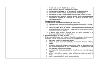 relevante de lo accesorio y los datos de las opiniones.
 Extraer información de gráficas, tablas y fórmulas simples.
 Comprender textos sencillos en los que se haga uso de conceptos aprendidos.
 Comunicar con claridad y precisión las conclusiones de una investigación.
 Saber elaborar una tabla de datos, extraer información de ella o construir una gráfica.
 Saber analizar un texto sencillo de divulgación científica, identificando las ideas básicas
recogidas en él, separando lo fundamental de lo accesorio, de acuerdo con sus
conocimientos científicos.
• Sobre la noción de ciencia.
- Con este criterio se pretende valorar la capacidad del alumnado para:
 Analizar y comparar diferentes respuestas dadas para una misma pregunta o actividad.
 Analizar las consecuencias de los avances científicos.
 Analizar críticamente el uso de alusiones o referencias supuestamente científicas en
mensajes publicitarios, en informaciones o programas de los medios de comunicación,
conversaciones cotidianas, etcétera.
 En algunos casos sencillos, diferenciar, entre los hechos observados y las
interpretaciones teóricas dadas para explicarlos.
• Sobre la participación y el trabajo en equipo.
- El aprendizaje de las ciencias no es una tarea individual dominada siempre por intervenciones
afortunadas. Con este criterio se pretende valorar la capacidad del alumnado para:
 Implicarse en la realización de las tareas de clase.
 Trabajar en equipo, escuchando, rebatiendo, argumentando, dividiendo el trabajo,
etcétera.
 Considerar el resultado de un trabajo, más como una síntesis de las aportaciones de
cada uno de los componentes del grupo y de los debates que hayan tenido lugar que
como la suma de contribuciones individuales.
 Saber escuchar las ideas y propuestas de los compañeros, esperando su turno para
intervenir.
 Participar en actividades de grupo para realizar actividades que requieran un reparto del
trabajo.
 Asumir la responsabilidad en la parcela que le corresponda.
 