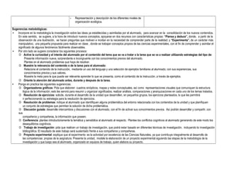 - Representación y descripción de los diferentes niveles de
organización ecológica.
Sugerencias metodológicas:
• Incorpore en la metodología la investigación sobre las ideas ya establecidas y asimiladas por el alumnado, para avanzar en la consolidación de los nuevos contenidos.
En este sentido, se sugiere, a la hora de introducir nuevos conceptos, apoyarse en dos recursos con características propias: “Piensa y deduce”, donde, a partir de la
observación de una ilustración, se hacen preguntas que motiven e incidan en la necesidad de comprender parte de la realidad; y “Experimenta”, de un carácter más
manipulativo, una pequeña propuesta para realizar en clase , donde se trabajan conceptos propios de las ciencias experimentales, con el fin de comprender y asimilar el
significado de algunos fenómenos fácilmente observables.
• Por otro lado se sugiere considerar los siguientes procesos:
 Active la curiosidad y el interés del alumnado por el contenido del tema que se va a tratar o la tarea que se va a realizar utilizando estrategias del tipo de:
Presente información nueva, sorprendente e incongruente con los conocimientos previos del alumnado.
Plantee en el alumnado problemas que haya de resolver.
 Muestre la relevancia del contenido o de la tarea para el alumnado:
Relacione el contenido de la instrucción, mediante un uso del lenguaje y una selección de ejemplos familiares al alumnado, con sus experiencias, sus
conocimientos previos y sus valores.
Muestre la meta para la que puede ser relevante aprender lo que se presenta, como el contenido de la instrucción, a través de ejemplos.
 Oriente la atención del alumnado antes, durante y después de la tarea.
• Ponga en practica las siguientes sugerencias:
 Organizadores gráficos: Pida que elaboren cuadros sinópticos, mapas y redes conceptuales, así como representaciones visuales que comuniquen la estructura
lógica de la información; esto les servirá para resumir u organizar significados, realizar análisis, comparaciones y jerarquizaciones en cada uno de los temas tratados.
 Resolución de ejercicios: solicite, durante el desarrollo de la unidad que desarrollen, en pequeños grupos, los ejercicios planteados, lo que les permitirá
ir perfeccionando su estrategia para la resolución de ejercicios.
 Resolución de problemas: indique al alumnado que identifiquen alguna problemática del entorno relacionada con los contenidos de la unidad y que planifiquen
un conjunto de estrategias que permitan la solución de dicha problemática.
 Discusión guiada: desarrolle intercambios y discusiones con el alumnado, con el fin de activar sus conocimientos previos. Así podrán desarrollar y compartir, con
sus
compañeros y compañeras, la información que poseen.
 Conferencia: plantee introductoriamente la temática y sensibilice al alumnado al respecto. Plantee los conflictos cognitivos al alumnado generando de este modo los
desequilibrios cognitivos.
 Trabajo de investigación: pida que realicen un trabajo de investigación, que podrá estar basado en diferentes técnicas de investigación, incluyendo la investigación
bibliográfica. El resultado de este trabajo será sustentado frente a sus compañeros y compañeras.
 Proyecto experimental: explique que el experimento es la actividad por excelencia de las Ciencias Naturales, ya que contribuye integralmente al desarrollo de
las competencias propias de la asignatura. Presente la unidad, modele la elaboración de un proyecto experimental siguiendo las etapas de la metodología de la
investigación y que luego sea el alumnado, organizado en equipos de trabajo, quien elabora su proyecto.
 
