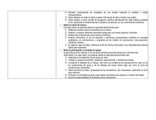  Expresar correctamente los resultados de una medida indicando la cantidad y unidad
correspondiente.
 Saber elaborar una tabla de datos y extraer información de ella o construir una gráfica.
 Saber analizar un texto sencillo de divulgación científica identificando las ideas básicas recogidas
en él y separando lo fundamental de lo accesorio, de acuerdo con sus conocimientos científicos.
• Sobre la noción de ciencia.
- Con este criterio se pretende valorar la capacidad del alumnado para:
 Relativizar modelos teóricos propuestos por la ciencia.
 Analizar y comparar diferentes respuestas dadas para una misma pregunta o actividad.
 Analizar las consecuencias de los avances científicos.
 Analizar críticamente el uso de alusiones o referencias supuestamente científicas en mensajes
publicitarios, en informaciones o programas de los medios de comunicación, conversaciones
cotidianas, etcétera.
 En algunos casos sencillos, diferenciar entre los hechos observados y las interpretaciones teóricas
dadas para explicarlos.
• Sobre la participación y el trabajo en equipo.
- El aprendizaje de las ciencias no es una tarea individual dominada siempre por intervenciones
afortunadas. Con este criterio, se pretende valorar la capacidad del alumnado para:
 Implicarse en la realización de las tareas de clase.
 Trabajar en equipo escuchando, rebatiendo, argumentando y dividiendo el trabajo.
 Considerar el resultado de un trabajo, más como una síntesis de las aportaciones de cada uno de
los componentes del grupo y de los debates que hayan tenido lugar que como la suma de
contribuciones individuales.
 Saber escuchar las ideas y propuestas de los compañeros y las compañeras esperando su turno
para intervenir.
 Participar en actividades de grupo para realizar actividades que requieran un reparto del trabajo.
 Asumir la responsabilidad en la parcela que le corresponda.
 