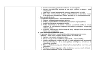  Comunicar, con claridad y precisión, las conclusiones de una investigación.
 Expresar correctamente los resultados de una medida indicando la cantidad y unidad
correspondiente.
 Saber elaborar una tabla de datos y extraer información de ella o construir una gráfica.
 Saber analizar un texto sencillo de divulgación científica identificando las ideas básicas recogidas
en él y separando lo fundamental de lo accesorio, de acuerdo con sus conocimientos científicos.
• Sobre la noción de ciencia.
- Con este criterio se pretende valorar la capacidad del alumnado para:
 Relativizar modelos teóricos propuestos por la ciencia.
 Analizar y comparar diferentes respuestas dadas para una misma pregunta o actividad.
 Analizar las consecuencias de los avances científicos.
 Analizar críticamente el uso de alusiones o referencias supuestamente científicas en mensajes
publicitarios, en informaciones o programas de los medios de comunicación, conversaciones
cotidianas, etcétera.
 En algunos casos sencillos, diferenciar entre los hechos observados y las interpretaciones
teóricas dadas para explicarlos.
• Sobre la participación y el trabajo en equipo.
- El aprendizaje de las ciencias no es una tarea individual dominada siempre por intervenciones
afortunadas. Con este criterio, se pretende valorar la capacidad del alumnado para:
 Implicarse en la realización de las tareas de clase.
 Trabajar en equipo escuchando, rebatiendo, argumentando y dividiendo el trabajo.
 Considerar el resultado de un trabajo, más como una síntesis de las aportaciones de cada uno de
los componentes del grupo y de los debates que hayan tenido lugar que como la suma de
contribuciones individuales.
 Saber escuchar las ideas y propuestas de los compañeros y las compañeras esperando su turno
para intervenir.
 Participar en actividades de grupo para realizar actividades que requieran un reparto del trabajo.
 Asumir la responsabilidad en la parcela que le corresponda.
 