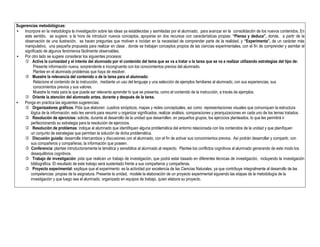 Sugerencias metodológicas:
• Incorpore en la metodología la investigación sobre las ideas ya establecidas y asimiladas por el alumnado, para avanzar en la consolidación de los nuevos contenidos. En
este sentido, se sugiere, a la hora de introducir nuevos conceptos, apoyarse en dos recursos con características propias: “Piensa y deduce”, donde, a partir de la
observación de una ilustración, se hacen preguntas que motiven e incidan en la necesidad de comprender parte de la realidad; y “Experimenta”, de un carácter más
manipulativo, una pequeña propuesta para realizar en clase , donde se trabajan conceptos propios de las ciencias experimentales, con el fin de comprender y asimilar el
significado de algunos fenómenos fácilmente observables.
• Por otro lado se sugiere considerar los siguientes procesos:
 Active la curiosidad y el interés del alumnado por el contenido del tema que se va a tratar o la tarea que se va a realizar utilizando estrategias del tipo de:
Presente información nueva, sorprendente e incongruente con los conocimientos previos del alumnado.
Plantee en el alumnado problemas que haya de resolver.
 Muestre la relevancia del contenido o de la tarea para el alumnado:
Relacione el contenido de la instrucción, mediante un uso del lenguaje y una selección de ejemplos familiares al alumnado, con sus experiencias, sus
conocimientos previos y sus valores.
Muestre la meta para la que puede ser relevante aprender lo que se presenta, como el contenido de la instrucción, a través de ejemplos.
 Oriente la atención del alumnado antes, durante y después de la tarea.
• Ponga en practica las siguientes sugerencias:
 Organizadores gráficos: Pida que elaboren cuadros sinópticos, mapas y redes conceptuales, así como representaciones visuales que comuniquen la estructura
lógica de la información; esto les servirá para resumir u organizar significados, realizar análisis, comparaciones y jerarquizaciones en cada uno de los temas tratados.
 Resolución de ejercicios: solicite, durante el desarrollo de la unidad que desarrollen, en pequeños grupos, los ejercicios planteados, lo que les permitirá ir
perfeccionando su estrategia para la resolución de ejercicios.
 Resolución de problemas: indique al alumnado que identifiquen alguna problemática del entorno relacionada con los contenidos de la unidad y que planifiquen
un conjunto de estrategias que permitan la solución de dicha problemática.
 Discusión guiada: desarrolle intercambios y discusiones con el alumnado, con el fin de activar sus conocimientos previos. Así podrán desarrollar y compartir, con
sus compañeros y compañeras, la información que poseen.
 Conferencia: plantee introductoriamente la temática y sensibilice al alumnado al respecto. Plantee los conflictos cognitivos al alumnado generando de este modo los
desequilibrios cognitivos.
 Trabajo de investigación: pida que realicen un trabajo de investigación, que podrá estar basado en diferentes técnicas de investigación, incluyendo la investigación
bibliográfica. El resultado de este trabajo será sustentado frente a sus compañeros y compañeras.
 Proyecto experimental: explique que el experimento es la actividad por excelencia de las Ciencias Naturales, ya que contribuye integralmente al desarrollo de las
competencias propias de la asignatura. Presente la unidad, modele la elaboración de un proyecto experimental siguiendo las etapas de la metodología de la
investigación y que luego sea el alumnado, organizado en equipos de trabajo, quien elabora su proyecto.
 