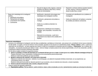 5
− Discusión de algunos mitos, dogmas y creencias
populares que afectan la salud física y mental y
formas de contrarrestarlos.
− Disposición a rechazar prácticas populares basadas
en mitos, dogmas y creencias populares que
afectan la salud física y mental.
− Etapas de la metodología de la investigación
científica.
 Identificación del problema.
 Planteamiento de hipótesis.
 Comprobación de la hipótesis.
 Conclusiones
− Identificación y descripción de las etapas de la
metodología de la investigación científica.
− Identificación y planteamiento del problema a
investigar.
− Análisis de un problema ambiental en la
comunidad.
− Planteamiento e identificación de la hipótesis y
estrategia, para comprobarla, de acuerdo a las
variables.
− Elaboración de conclusiones, a partir de la
comprobación de la relación entre variables de la
hipótesis.
− Curiosidad por la identificación de un problema de
investigación.
− Interés por la elaboración de hipótesis y comprobar
las variables para elaborar conclusiones.
Sugerencias metodológicas:
• Incorpore en la metodología la investigación sobre las ideas ya establecidas y asimiladas por el alumnado, para avanzar en la consolidación de los nuevos contenidos.
En este sentido, se sugiere, a la hora de introducir nuevos conceptos, apoyarse en dos recursos con características propias: “Piensa y deduce”, donde, a partir de la
observación de una ilustración, se hacen preguntas que motiven e incidan en la necesidad de comprender parte de la realidad; y “Experimenta”, de un carácter más
manipulativo, una pequeña propuesta para realizar en clase , donde se trabajan conceptos propios de las ciencias experimentales, con el fin de comprender y asimilar
el significado de algunos fenómenos fácilmente observables.
• Por otro lado se sugiere considerar los siguientes procesos:
 Active la curiosidad y el interés del alumnado por el contenido del tema que se va a tratar o la tarea que se va a realizar utilizando estrategias del tipo de:
Presente información nueva, sorprendente e incongruente con los conocimientos previos del alumnado.
Plantee en el alumnado problemas que haya de resolver.
 Muestre la relevancia del contenido o de la tarea para el alumnado:
Relacione el contenido de la instrucción, mediante un uso del lenguaje y una selección de ejemplos familiares al alumnado, con sus experiencias, sus
conocimientos previos y sus valores.
Muestre la meta para la que puede ser relevante aprender lo que se presenta, como el contenido de la instrucción, a través de ejemplos.
 Oriente la atención del alumnado antes, durante y después de la tarea.
• Ponga en practica las siguientes sugerencias:
 Organizadores gráficos: Pida que elaboren cuadros sinópticos, mapas y redes conceptuales, así como representaciones visuales que comuniquen la estructura
 