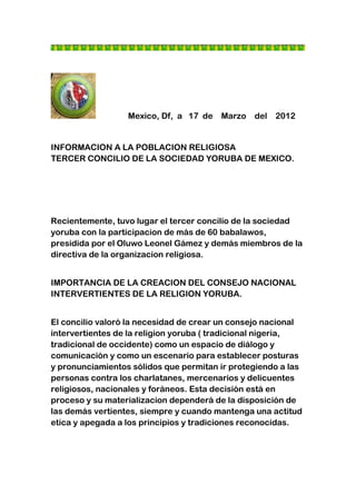 Mexico, Df, a 17 de Marzo del 2012


INFORMACION A LA POBLACION RELIGIOSA
TERCER CONCILIO DE LA SOCIEDAD YORUBA DE MEXICO.




Recientemente, tuvo lugar el tercer concilio de la sociedad
yoruba con la participacion de más de 60 babalawos,
presidida por el Oluwo Leonel Gámez y demás miembros de la
directiva de la organizacion religiosa.


IMPORTANCIA DE LA CREACION DEL CONSEJO NACIONAL
INTERVERTIENTES DE LA RELIGION YORUBA.


El concilio valoró la necesidad de crear un consejo nacional
intervertientes de la religion yoruba ( tradicional nigeria,
tradicional de occidente) como un espacio de diálogo y
comunicación y como un escenario para establecer posturas
y pronunciamientos sólidos que permitan ir protegiendo a las
personas contra los charlatanes, mercenarios y delicuentes
religiosos, nacionales y foráneos. Esta decisión está en
proceso y su materializacion dependerá de la disposición de
las demás vertientes, siempre y cuando mantenga una actitud
etica y apegada a los principios y tradiciones reconocidas.
 