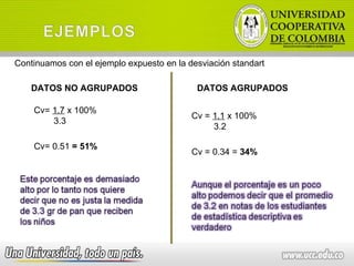 Continuamos con el ejemplo expuesto en la desviación standart DATOS NO AGRUPADOS DATOS AGRUPADOS Cv=  1.7  x 100% 3.3 Cv= 0.51  = 51% Cv =  1.1  x 100% 3.2 Cv = 0.34 =  34% 