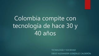 Colombia compite con
tecnología de hace 30 y
40 años
TECNOLOGÍA Y SOCIEDAD
DIEGO ALEXANDER GONZÁLEZ CALDERÓN
 