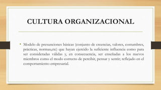CULTURA ORGANIZACIONAL
• Modelo de presunciones básicas (conjunto de creencias, valores, costumbres,
prácticas, normas,etc) que hayan ejercido la suficiente influencia como para
ser consideradas válidas y, en consecuencia, ser enseñadas a los nuevos
miembros como el modo correcto de percibir, pensar y sentir; reflejado en el
comportamiento empresarial.
 