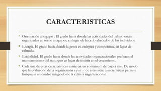 CARACTERISTICAS
• Orientación al equipo . El grado hasta donde las actividades del trabajo están
organizadas en torno a equipos, en lugar de hacerlo alrededor de los individuos.
• Energía. El grado hasta donde la gente es enérgica y competitiva, en lugar de
calmada.
• Estabilidad. El grado hasta donde las actividades organizacionales prefieren el
mantenimiento del statu quo en lugar de insistir en el crecimiento.
• Cada una de estas características existe en un continuum de bajo a alto. De modo
que la evaluación de la organización a partir de estas siete características permite
bosquejar un cuadro integrado de la cultura organizacional.
 