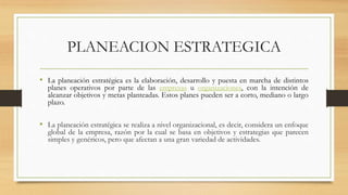 PLANEACION ESTRATEGICA
• La planeación estratégica es la elaboración, desarrollo y puesta en marcha de distintos
planes operativos por parte de las empresas u organizaciones, con la intención de
alcanzar objetivos y metas planteadas. Estos planes pueden ser a corto, mediano o largo
plazo.
• La planeación estratégica se realiza a nivel organizacional, es decir, considera un enfoque
global de la empresa, razón por la cual se basa en objetivos y estrategias que parecen
simples y genéricos, pero que afectan a una gran variedad de actividades.
 