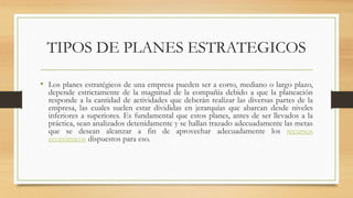 TIPOS DE PLANES ESTRATEGICOS
• Los planes estratégicos de una empresa pueden ser a corto, mediano o largo plazo,
depende estrictamente de la magnitud de la compañía debido a que la planeación
responde a la cantidad de actividades que deberán realizar las diversas partes de la
empresa, las cuales suelen estar divididas en jerarquías que abarcan desde niveles
inferiores a superiores. Es fundamental que estos planes, antes de ser llevados a la
práctica, sean analizados detenidamente y se hallan trazado adecuadamente las metas
que se desean alcanzar a fin de aprovechar adecuadamente los recursos
económicos dispuestos para eso.
 