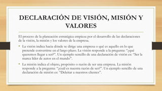 DECLARACIÓN DE VISIÓN, MISIÓN Y
VALORES
El proceso de la planeación estratégica empieza por el desarrollo de las declaraciones
de la visión, la misión y los valores de la empresa.
• La visión indica hacia dónde se dirige una empresa o qué es aquello en lo que
pretende convertirse en el largo plazo. La visión responde a la pregunta: “¿qué
queremos llegar a ser?”. Un ejemplo sencillo de una declaración de visión es: “Ser la
marca líder de autos en el mundo”.
• La misión indica el objeto, propósito o razón de ser una empresa. La misión
responde a la pregunta: “¿cuál es nuestra razón de ser?”. Un ejemplo sencillo de una
declaración de misión es: “Deleitar a nuestros clientes”.
 