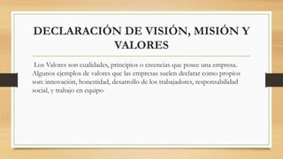 DECLARACIÓN DE VISIÓN, MISIÓN Y
VALORES
Los Valores son cualidades, principios o creencias que posee una empresa.
Algunos ejemplos de valores que las empresas suelen declarar como propios
son: innovación, honestidad, desarrollo de los trabajadores, responsabilidad
social, y trabajo en equipo
 
