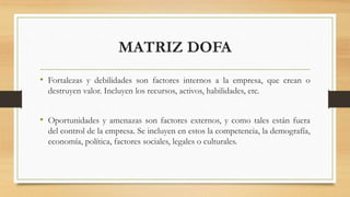 MATRIZ DOFA
• Fortalezas y debilidades son factores internos a la empresa, que crean o
destruyen valor. Incluyen los recursos, activos, habilidades, etc.
• Oportunidades y amenazas son factores externos, y como tales están fuera
del control de la empresa. Se incluyen en estos la competencia, la demografía,
economía, política, factores sociales, legales o culturales.
 