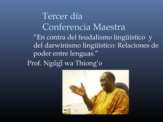 Tercer día
Conferencia Maestra
“En contra del feudalismo lingüístico y
del darwinismo lingüístico: Relaciones de
poder entre lenguas.”
Prof. Ngugi wa Thiong’õ ̃
 