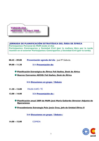 TERCER DIA
 Miércoles 22 Abril 2009




 JORNADA DE PLANIFICACIÓN ESTRATÉGICA DEL ÁREA DE ÁFRICA
Participantes: Personal de MdM (todo el día)
Participantes: Contrapartes y Sociedad Civil (por la mañana libre por la tarde
reunión en el exterior Participantes: Contrapartes y Sociedad Civil (por la tarde)



08.45 – 09.00    Presentación agenda del día José Mª Gallardo

09.00 – 11.30          3.1: Presentación de:


        Planificación Estratégica de África: Feli Ibañez, Desk de Africa
        Nuevos Convenios AECID: Feli Ibañez, Desk de África


                 3.2: Discusiones en grupo / Debate


11.30 – 12.00     PAUSA CAFÉ / TÉ

12.00 – 14.00          3.3: Presentación de :


        Planificación anual 2009 de MdM: José María Gallardo: Director Adjunto de
        Operaciones

        Procedimiento Estrategia País: Jesús Cruz, Jefe de Unidad África II


                 3.4: Discusiones en grupo / Debate :


14.00 - 15.00          COMIDA




                                         7
 