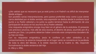 «¿No sabíais que es necesario que yo esté junto a mi Padre?» es difícil de interpretar
desde antiguo.
Son posibles varias interpretaciones, pero parece preferible esta: como Lucas siente
cierta debilidad por el doble sentido, esta expresión se desliza desde la antítesis local
(junto a su Padre celestial y no junto su padre terreno) hasta la afirmación de una
participación de Jesús en los asuntos de su Padre celestial.
Una respuesta enigmática encaja muy bien en el género de la anécdota. El presente
(«es preciso») anuncia, más allá de esta escena, el destino de Jesús, asumido por él y
querido por Dios. Los padres deberían haber conocido este compromiso duradero de
su hijo con Dios.
Con su respuesta enigmática, Jesús le confiere un valor simbólico a su
comportamiento; la estancia inesperada en el lugar santo se convierte en la parábola
de toda la obra del Mesías. A la doble reacción de la madre (v. 48), responde
formalmente la doble sentencia del Hijo
(v. 49a y v. 49b).
 
