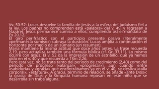 Vv. 50-52: Lucas devuelve la familia de Jesús a la esfera del judaísmo fiel a
la ley. Los padres no comprenden esta «palabra» del v. 49, y regresan a
Nazaret. Jesús permanece sumiso a ellos, cumpliendo así el mandato de
Ex 20,12.
El giro perifrástico con el participio presente pasivo (literalmente
«permanecía sumiso») subraya la duración. Lucas amplía a continuación el
horizonte por medio de un sumario (un resumen).
María mantiene la misma actitud que doce años antes. La frase recuerda
2,19, pero actualiza también una fórmula bíblica (cf. Gn 37,11). Lo mismo
ocurre con Jesús. El v. 52 da la impresión de un estribillo, que ya hemos
oído en el v. 40 y que recuerda a 1Sm 2,26.
Pero esta vez, no se trata tanto del periodo de crecimiento (2,40) como del
periodo de progreso («alargar», «progresar»), aun cuando entre
«sabiduría» y «gracia» que encontrábamos ya en el v. 40, se desliza «talla
corporal», «estatura». A gracia, término de relación, se añade «ante Dios»:
la gracia de Dios y la simpatía humana reposan en este niño que se
desarrolla sin traba alguna.
 