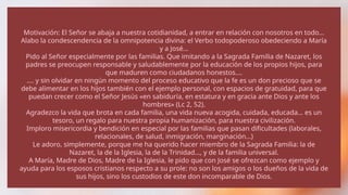 Motivación: El Señor se abaja a nuestra cotidianidad, a entrar en relación con nosotros en todo…
Alabo la condescendencia de la omnipotencia divina: el Verbo todopoderoso obedeciendo a María
y a José…
Pido al Señor especialmente por las familias. Que imitando a la Sagrada Familia de Nazaret, los
padres se preocupen responsable y saludablemente por la educación de los propios hijos, para
que maduren como ciudadanos honestos….
…. y sin olvidar en ningún momento del proceso educativo que la fe es un don precioso que se
debe alimentar en los hijos también con el ejemplo personal, con espacios de gratuidad, para que
puedan crecer como el Señor Jesús «en sabiduría, en estatura y en gracia ante Dios y ante los
hombres» (Lc 2, 52).
Agradezco la vida que brota en cada familia, una vida nueva acogida, cuidada, educada… es un
tesoro, un regalo para nuestra propia humanización, para nuestra civilización.
Imploro misericordia y bendición en especial por las familias que pasan dificultades (laborales,
relacionales, de salud, inmigración, marginación…)
Le adoro, simplemente, porque me ha querido hacer miembro de la Sagrada Familia: la de
Nazaret, la de la Iglesia, la de la Trinidad…, y de la familia universal.
A María, Madre de Dios, Madre de la Iglesia, le pido que con José se ofrezcan como ejemplo y
ayuda para los esposos cristianos respecto a su prole: no son los amigos o los dueños de la vida de
sus hijos, sino los custodios de este don incomparable de Dios.
 