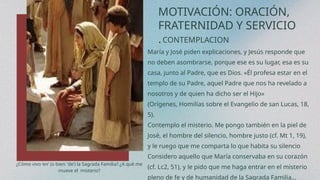 MOTIVACIÓN: ORACIÓN,
FRATERNIDAD Y SERVICIO
.CONTEMPLACION
María y José piden explicaciones, y Jesús responde que
no deben asombrarse, porque ese es su lugar, esa es su
casa, junto al Padre, que es Dios. «Él profesa estar en el
templo de su Padre, aquel Padre que nos ha revelado a
nosotros y de quien ha dicho ser el Hijo»
(Orígenes, Homilías sobre el Evangelio de san Lucas, 18,
5).
Contemplo el misterio. Me pongo también en la piel de
José, el hombre del silencio, hombre justo (cf. Mt 1, 19),
y le ruego que me comparta lo que habita su silencio
Considero aquello que María conservaba en su corazón
(cf. Lc2, 51), y le pido que me haga entrar en el misterio
pleno de fe y de humanidad de la Sagrada Familia…
¿Cómo vivo ‘en’ (o bien: ‘de’) la Sagrada Familia?.¿A qué me
mueve el misterio?
 
