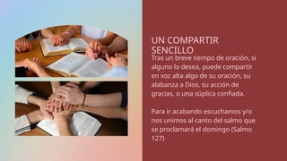 UN COMPARTIR
SENCILLO
Tras un breve tiempo de oración, si
alguno lo desea, puede compartir
en voz alta algo de su oración, su
alabanza a Dios, su acción de
gracias, o una súplica confiada.
Para ir acabando escuchamos y/o
nos unimos al canto del salmo que
se proclamará el domingo (Salmo
127)
 