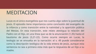 MEDITACION
Lucas es el único evangelista que nos cuenta algo sobre la juventud de
Jesús. El episodio tiene importancia como conclusión del evangelio de
la infancia y como transición entre la natividad y la aparición pública
del Mesías. En esta transición, este relato atestigua la relación del
Padre con el Hijo, en una línea que va de la anunciación (1,35) hasta el
bautismo de Jesús (3,21-22). Como ocurre siempre en Lucas, la
teología se ve envuelta en la narración: el v. 49 puede considerarse
como la descripción teológica de la vida entera de Jesús, aunque esta
sentencia no sea a primera vista más que la respuesta de un hijo a su
madre.
 