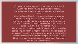 ¿En qué momento empiezan los padres a buscar a Jesús?
¿Cuándo se dan cuenta de que no está con ellos? .
¿Inmediatamente o por la tarde, al terminar la jornada de
viaje?
La actitud dramática del relato nos inclina por la segunda
solución. La búsqueda no se hace necesaria más que al
terminar la jornada, cuando la inquietud invade su corazón.
«Entre los parientes y conocidos» recuerda otros pasajes de
Lucas (1,58; 14,12; 21,16; Hechos 10,24).
El v. 45 está en paralelismo antitético con el v. 43: cuando los
padres emprendieron el viaje de regreso, el niño se quedó en
Jerusalén. Y cuando no lo encontraron, volvieron a Jerusalén.
Con el participio presente traducido por «buscando» Lucas
dibuja a sus padres investigando en cada uno de los grupos
con los que se encuentran.
 