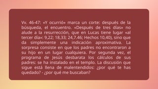 Vv. 46-47: «Y ocurrió» marca un corte: después de la
búsqueda, el encuentro. «Después de tres días» no
alude a la resurrección, que en Lucas tiene lugar «al
tercer día»: 9,22; 18,33; 24,7.46; Hechos 10,40), sino que
da simplemente una indicación aproximativa. La
sorpresa consiste en que los padres no encontraron a
su hijo en un lugar cualquiera. Por segunda vez, el
programa de Jesús desbarata los cálculos de sus
padres: se ha instalado en el templo. La discusión que
sigue está llena de malentendidos: ¿por qué te has
quedado? - ¿por qué me buscaban?
 