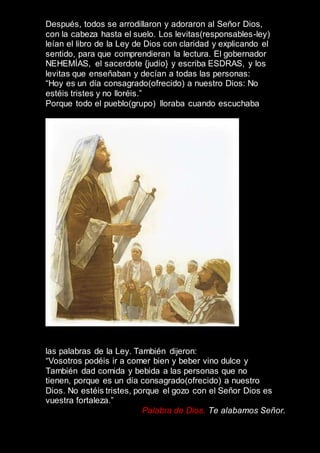 Después, todos se arrodillaron y adoraron al Señor Dios,
con la cabeza hasta el suelo. Los levitas(responsables-ley)
leían el libro de la Ley de Dios con claridad y explicando el
sentido, para que comprendieran la lectura. El gobernador
NEHEMÍAS, el sacerdote {judío} y escriba ESDRAS, y los
levitas que enseñaban y decían a todas las personas:
“Hoy es un día consagrado(ofrecido) a nuestro Dios: No
estéis tristes y no lloréis.”
Porque todo el pueblo(grupo) lloraba cuando escuchaba
las palabras de la Ley. También dijeron:
“Vosotros podéis ir a comer bien y beber vino dulce y
También dad comida y bebida a las personas que no
tienen, porque es un día consagrado(ofrecido) a nuestro
Dios. No estéis tristes, porque el gozo con el Señor Dios es
vuestra fortaleza.”
Palabra de Dios. Te alabamos Señor.
 