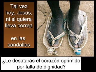 Tal vez hoy, Jesús, ni si quiera lleva correa  en las  sandalias ¿Le desatarás el corazón oprimido por falta de dignidad? 