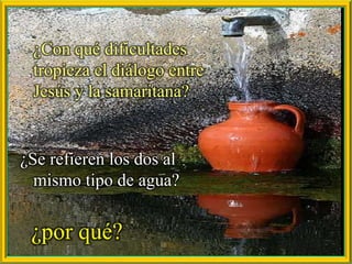 ¿Con qué dificultades tropieza el diálogo entre Jesús y la samaritana?,[object Object],¿Se refieren los dos al mismo tipo de agua? ,[object Object],¿por qué?,[object Object]