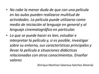 • No cabe la menor duda de que con una película
en las aulas pueden realizarse multitud de
actividades. La película puede utilizarse como
medio de iniciación al lenguaje en general y al
lenguaje cinematográfico en particular.
• Lo que se puede hacer es leer, estudiar e
interpretar la película y, si es posible, investigar
sobre su entorno, sus características principales y
llevar la película a situaciones didácticas
relacionadas con otros conocimientos. Enseñar
valores
(Enrique Martínez-Salanova Sánchez Almería)
 