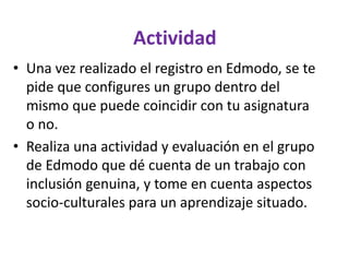 Actividad
• Una vez realizado el registro en Edmodo, se te
pide que configures un grupo dentro del
mismo que puede coincidir con tu asignatura
o no.
• Realiza una actividad y evaluación en el grupo
de Edmodo que dé cuenta de un trabajo con
inclusión genuina, y tome en cuenta aspectos
socio-culturales para un aprendizaje situado.
 