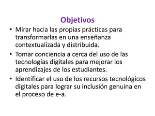 Objetivos
• Mirar hacia las propias prácticas para
transformarlas en una enseñanza
contextualizada y distribuida.
• Tomar conciencia a cerca del uso de las
tecnologías digitales para mejorar los
aprendizajes de los estudiantes.
• Identificar el uso de los recursos tecnológicos
digitales para lograr su inclusión genuina en
el proceso de e-a.
 
