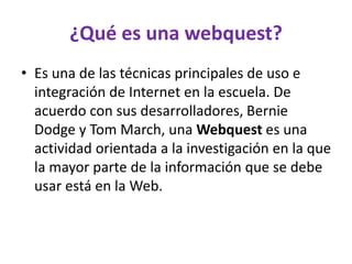 ¿Qué es una webquest?
• Es una de las técnicas principales de uso e
integración de Internet en la escuela. De
acuerdo con sus desarrolladores, Bernie
Dodge y Tom March, una Webquest es una
actividad orientada a la investigación en la que
la mayor parte de la información que se debe
usar está en la Web.
 