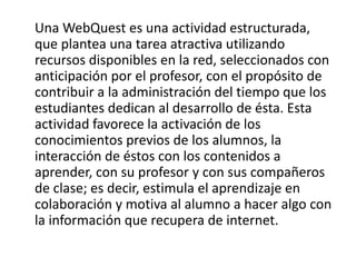 Una WebQuest es una actividad estructurada,
que plantea una tarea atractiva utilizando
recursos disponibles en la red, seleccionados con
anticipación por el profesor, con el propósito de
contribuir a la administración del tiempo que los
estudiantes dedican al desarrollo de ésta. Esta
actividad favorece la activación de los
conocimientos previos de los alumnos, la
interacción de éstos con los contenidos a
aprender, con su profesor y con sus compañeros
de clase; es decir, estimula el aprendizaje en
colaboración y motiva al alumno a hacer algo con
la información que recupera de internet.
 